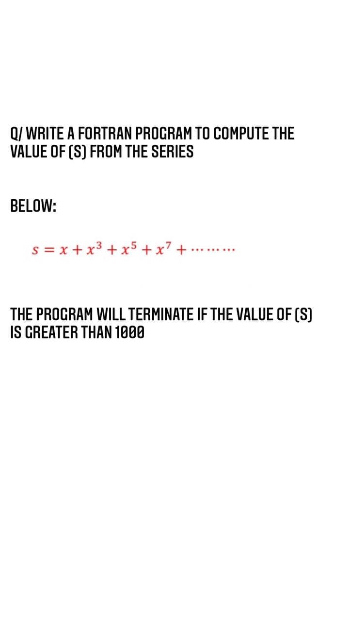 Q/ WRITE A FORTRAN PROGRAM TO COMPUTE THE
VALUE OF (S) FROM THE SERIES
BELOW:
s = x + x³ + x5 + x7 +
THE PROGRAM WILL TERMINATE IF THE VALUE OF (S)
IS GREATER THAN 1000
