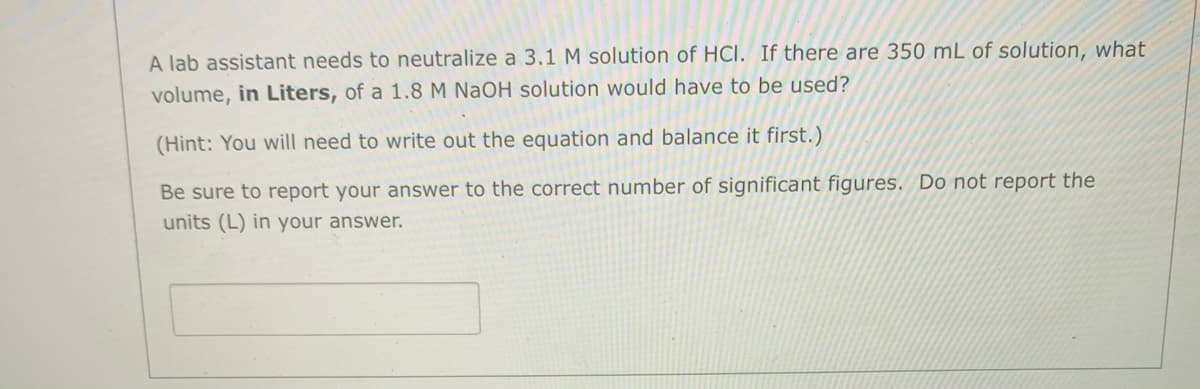 A lab assistant needs to neutralize a 3.1 M solution of HCI. If there are 350 mL of solution, what
volume, in Liters, of a 1.8 M NAOH solution would have to be used?
(Hint: You will need to write out the equation and balance it first.)
Be sure to report your answer to the correct number of significant figures. Do not report the
units (L) in your answer.
