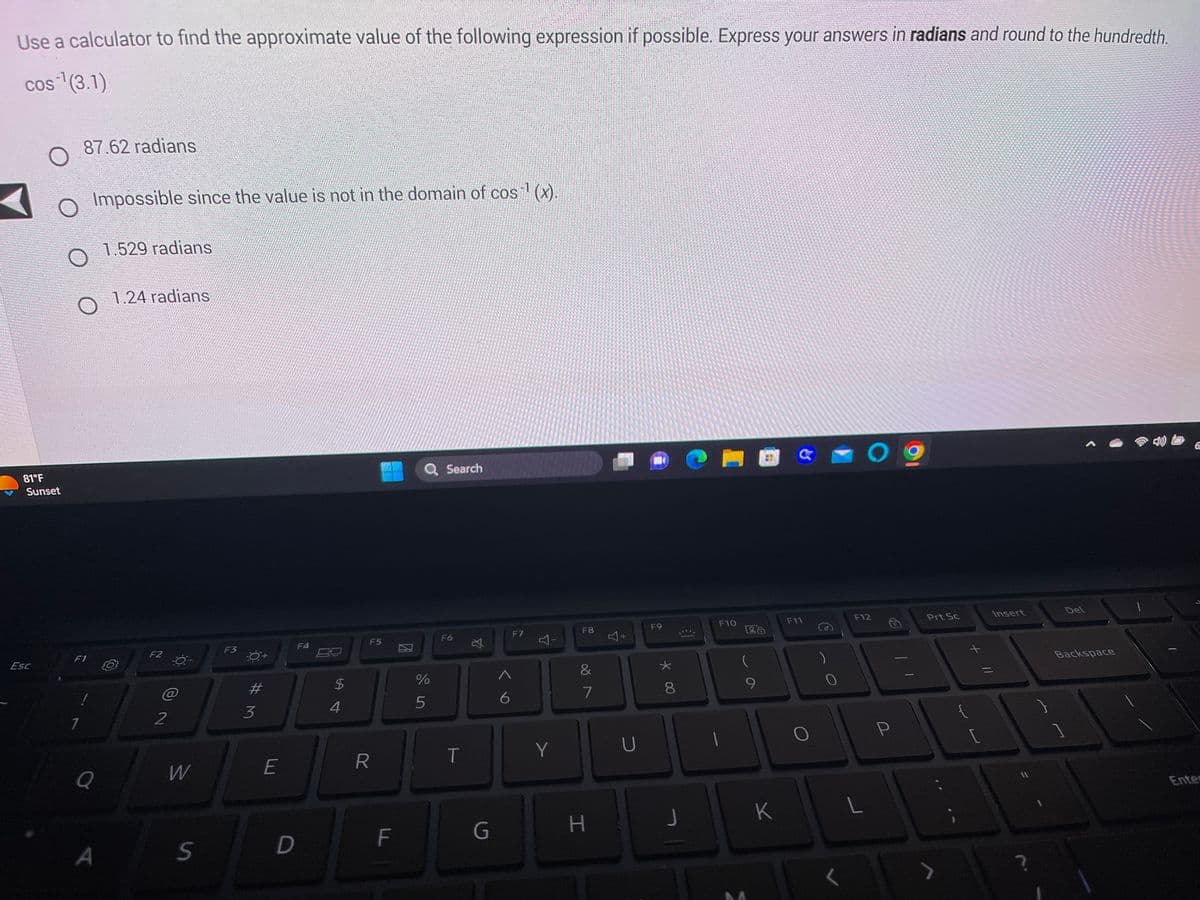 Use a calculator to find the approximate value of the following expression if possible. Express your answers in radians and round to the hundredth.
cos ¹(3.1)
81°F
Sunset
Esc
O Impossible since the value is not in the domain of cos¹ (x).
87.62 radians
F1
1
Q
A
1.529 radians
1.24 radians
F2
2
W
S
F3
#M
3
E
F4
D
$
4
F5
R
F
Q Search
%
5
F6
T
☆
G
6
F7
Y
Y
F8
&
7
H
Y
+
U
F9
* 00
8
F10
M
9
K
a
F11
O
O
F12
L
P
Prt Sc
J
L
Insert
?
Del
Backspace
6
Enter