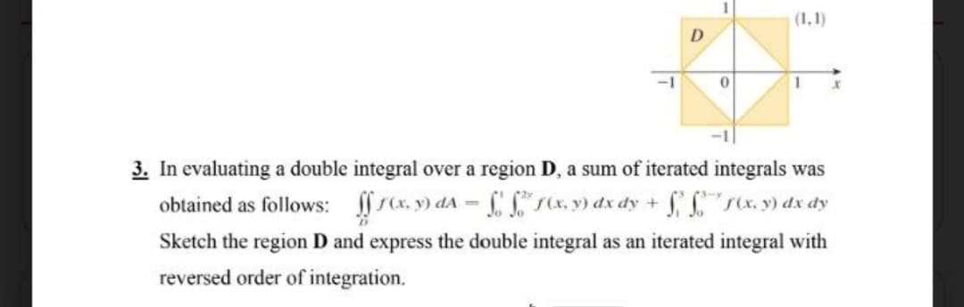 (1,1)
D
-1
3. In evaluating a double integral over a region D, a sum of iterated integrals was
obtained as follows: rcx. y) dA = (x., y) dx dy + "sx. y) dx dy
Sketch the region D and express the double integral as an iterated integral with
reversed order of integration.
