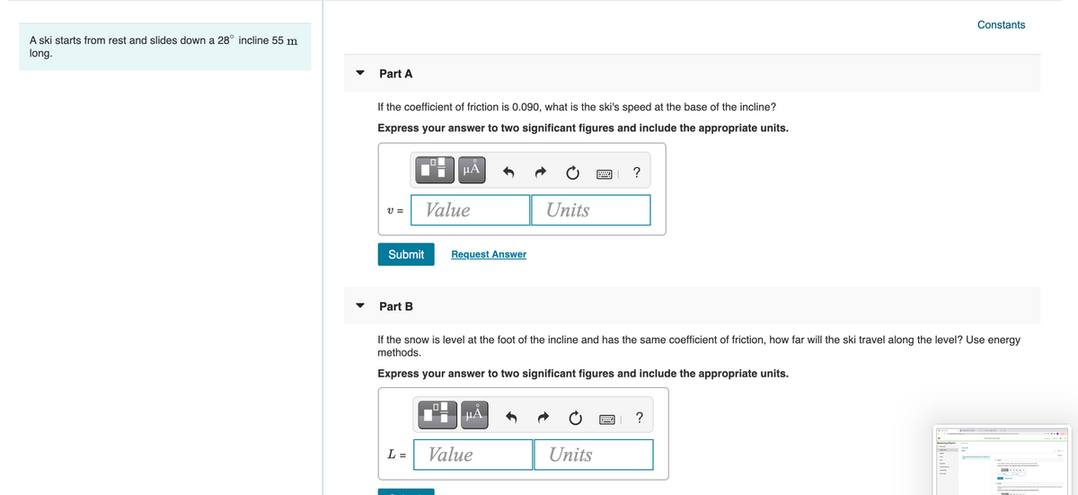 Constants
A ski starts from rest and slides down a 28° incline 55 m
long.
Part A
If the coefficient of friction is 0.090, what is the ski's speed at the base of the incline?
Express your answer to two significant figures and include the appropriate units.
?
Value
Units
V =
Submit
Request Answer
Part B
If the snow is level at the foot of the incline and has the same coefficient of friction, how far will the ski travel along the level? Use energy
methods.
Express your answer to two significant figures and include the appropriate units.
HẢ
?
neg
L =
Value
Units
