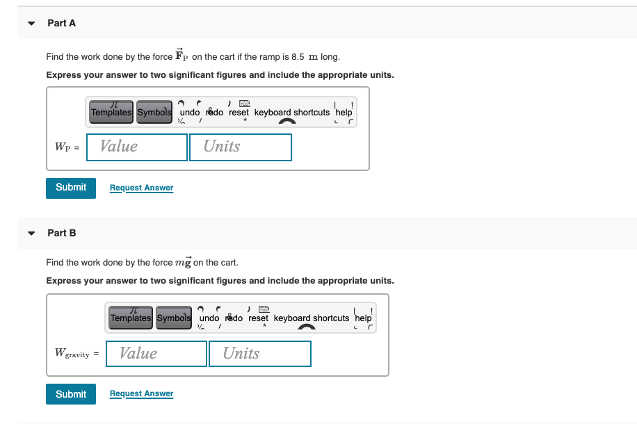 Part A
Find the work done by the force Fp on the cart if the ramp is 8.5 m long.
Express your answer to two significant figures and include the appropriate units.
Templates Symbols undo rêdo reset keyboard shortcuts 'help
Wp =
Value
Units
Submit
Request Answer
Part B
Find the work done by the force mg on the cart.
Express your answer to two significant figures and include the appropriate units.
!
Templates Symbols undo rédo reset keyboard shortcuts 'help
Wgravity =
Value
Units
Submit
Request Answer
