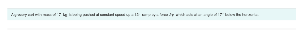 A grocery cart with mass of 17 kg is being pushed at constant speed up a 12° ramp by a force Fp which acts at an angle of 17° below the horizontal.
