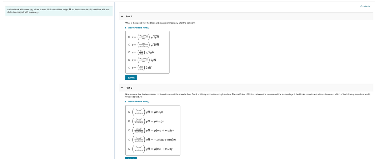Constants
An iron block with mass mp slides down a frictionless hill of height H. At the base of the hill, it collides with and
sticks to a magnet with mass mM.
Part A
What is the speed v of the block and magnet immediately after the collision?
• View Available Hint(s)
mg+mM
O v=
V29H
mB
O v=
V29H
mB+mM
O v=
mB
V29H
тм
mB+mM
O v =
2gH
mB
mB
O v=
2gH
Submit
Part B
Now assume that the two masses continue to move at the speed
from Part A until they encounter
rough surface. The coefficient of friction between the masses and the surface is u. If the blocks come to rest after a distance s, which of the following equations would
you use to find s?
• View Available Hint(s)
(тв)?
gH = µmBgs
mB+mM
(тв)?
gH = µmMgs
mB+mM
(тв)?
gH = µ(mB + mM)gs
mB+mM
(тв)?
gH = -µ(mB + MM)gs
mB+mM
(mB)?
gH = µ(mB + mm)g
mB+mM
