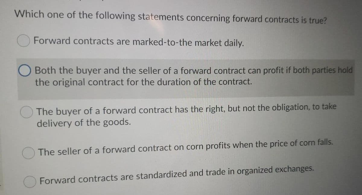 Which one of the following statements concerning forward contracts is true?
Forward contracts are marked-to-the market daily.
Both the buyer and the seller of a forward contract can profit if both parties hold
the original contract for the duration of the contract.
The buyer of a forward contract has the right, but not the obligation, to take
delivery of the goods.
The seller of a forward contract on corn profits when the price of corn falls.
Forward contracts are standardized and trade in organized exchanges.
