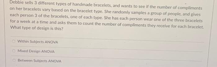 Debbie sells 3 different types of handmade bracelets, and wants to see if the number of compliments
on her bracelets vary based on the bracelet type. She randomly samples a group of people, and gives
each person 3 of the bracelets, one of each type. She has each person wear one of the three bracelets
for a week at a time and asks them to count the number of compliments they receive for each bracelet.
What type of design is this?
O Within Subjects ANOVA
Mixed Design ANOVA
Between Subjects ANOVA
