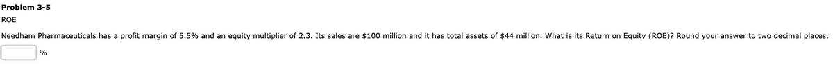 Problem 3-5
ROE
Needham Pharmaceuticals has a profit margin of 5.5% and an equity multiplier of 2.3. Its sales are $100 million and it has total assets of $44 million. What is its Return on Equity (ROE)? Round your answer to two decimal places.
