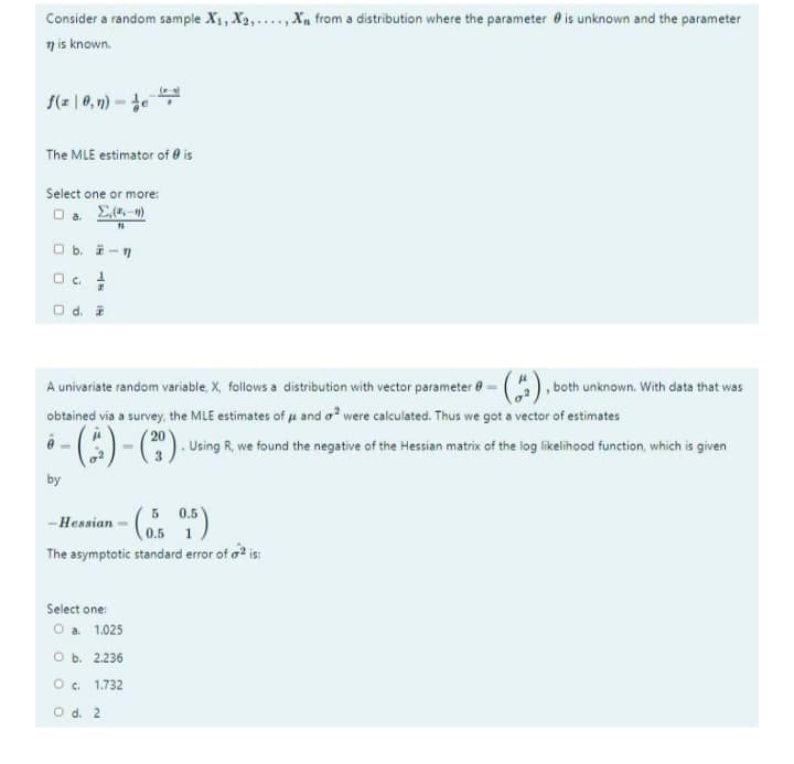 Consider a random sample X1, X2,....,X from a distribution where the parameter e is unknown and the parameter
n is known.
f(a | 0, 1n) -
The MLE estimator of 0 is
Select one or more:
O b. i-7
O .
O d.
A univariate random variable, X, follows a distribution with vector parameter 0= (), both unknown. With data that was
obtained via a survey, the MLE estimates of u and o? were calculated. Thus we got a vector of estimates
-().
20
. Using R, we found the negative of the Hessian matrix of the log likelihood function, which is given
by
5 0.5
-Hessian - ( )
0.5
The asymptotic standard error of a? is:
Select one:
O a 1.025
оь. 2.236
O c. 1.732
O d. 2
