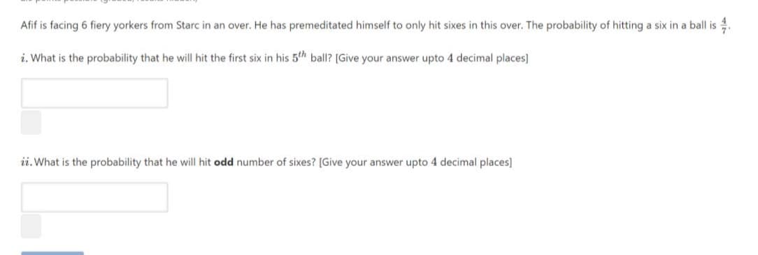Afif is facing 6 fiery yorkers from Starc in an over. He has premeditated himself to only hit sixes in this over. The probability of hitting a six in a ball is 4.
i. What is the probability that he will hit the first six in his 5th ball? [Give your answer upto 4 decimal places]
ii. What is the probability that he will hit odd number of sixes? [Give your answer upto 4 decimal places]
