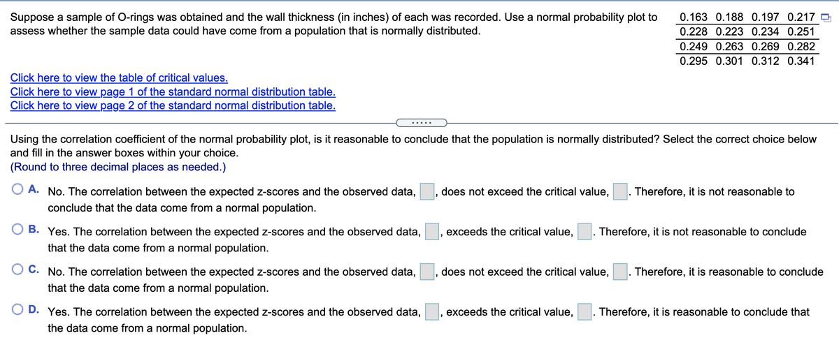 Suppose a sample of O-rings was obtained and the wall thickness (in inches) of each was recorded. Use a normal probability plot to
assess whether the sample data could have come from a population that is normally distributed.
0.163 0.188 0.197 0.217
0.228 0.223 0.234 0.251
0.249 0.263 0.269 0.282
0.295 0.301 0.312 0.341
Click here to view the table of critical values.
Click here to view page 1 of the standard normal distribution table.
Click here to view page 2 of the standard normal distribution table.
Using the correlation coefficient of the normal probability plot, is it reasonable to conclude that the population is normally distributed? Select the correct choice below
and fill in the answer boxes within your choice.
(Round to three decimal places as needed.)
O A. No. The correlation between the expected z-scores and the observed data,
conclude that the data come from a normal population.
does not exceed the critical value,
Therefore, it is not reasonable to
B. Yes. The correlation between the expected z-scores and the observed data,
exceeds the critical value,
Therefore, it is not reasonable to conclude
that the data come from a normal population.
O C. No. The correlation between the expected z-scores and the observed data,
does not exceed the critical value,
Therefore, it is reasonable to conclude
that the data come from a normal population.
D. Yes. The correlation between the expected z-scores and the observed data,
exceeds the critical value,
Therefore, it is reasonable to conclude that
the data come from a normal population.
