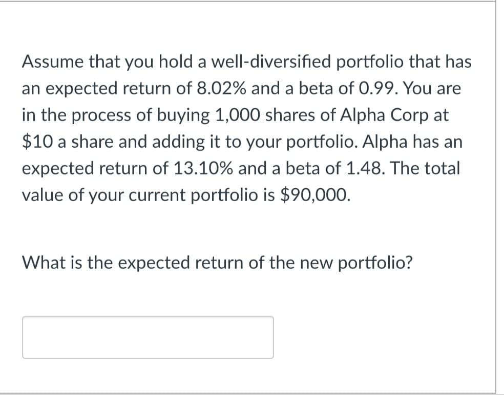 Assume that you hold a well-diversified portfolio that has
an expected return of 8.02% and a beta of 0.99. You are
in the process of buying 1,000 shares of Alpha Corp at
$10 a share and adding it to your portfolio. Alpha has an
expected return of 13.10% and a beta of 1.48. The total
value of your current portfolio is $90,000.
What is the expected return of the new portfolio?
