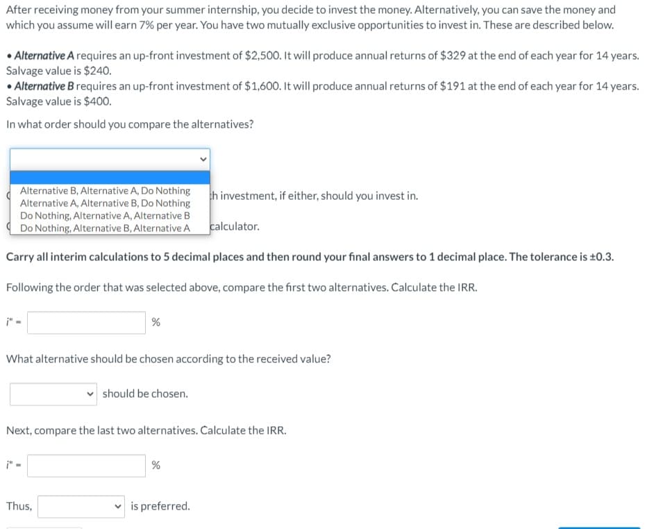After receiving money from your summer internship, you decide to invest the money. Alternatively, you can save the money and
which you assume will earn 7% per year. You have two mutually exclusive opportunities to invest in. These are described below.
• Alternative A requires an up-front investment of $2,500. It will produce annual returns of $329 at the end of each year for 14 years.
Salvage value is $240.
• Alternative B requires an up-front investment of $1,600. It will produce annual returns of $191 at the end of each year for 14 years.
Salvage value is $400.
In what order should you compare the alternatives?
Alternative B, Alternative A, Do Nothing
Alternative A, Alternative B, Do Nothing
th investment, if either, should you invest in.
Do Nothing, Alternative A, Alternative B
Do Nothing, Alternative B, Alternative A
calculator.
Carry all interim calculations to 5 decimal places and then round your final answers to 1 decimal place. The tolerance is ±0.3.
Following the order that was selected above, compare the first two alternatives. Calculate the IRR.
What alternative should be chosen according to the received value?
should be chosen.
Next, compare the last two alternatives. Calculate the IRR.
Thus,
v is preferred.
