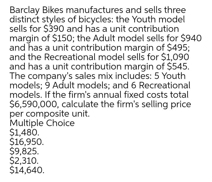 Barclay Bikes manufactures and sells three
distinct styles of bicycles: the Youth model
sells for $390 and has a unit contribution
margin of $15O; the Adult model sells for $940
and has a unit contribution margin of $495;
and the Recreational model sells for $1,090
and has a unit contribution margin of $545.
The company's sales mix includes: 5 Youth
models; 9 Adult models; and 6 Recreational
models. If the firm's annual fixed costs total
$6,590,000, calculate the firm's selling price
per composite unit.
Multiple Choice
$1,480.
$16,950.
$9,825.
$2,310.
$14,640.
