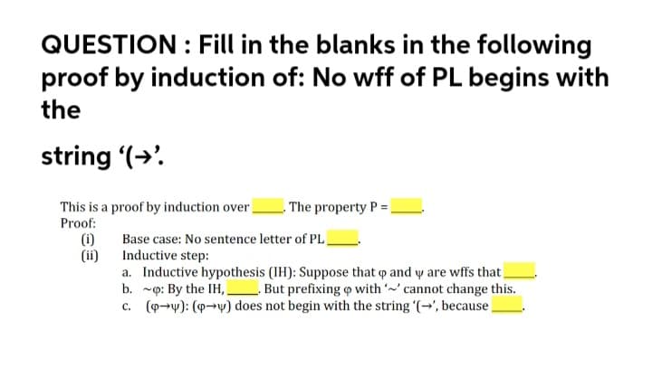 QUESTION : Fill in the blanks in the following
proof by induction of: No wff of PL begins with
the
string (→'.
This is a proof by induction over
The property P =.
Proof:
(i)
(ii)
Base case: No sentence letter of PL
Inductive step:
a. Inductive hypothesis (IH): Suppose that o and y are wffs that
b. ~p: By the IH, _
c. (9→y): (9→v) does not begin with the string '(→', because.
But prefixing o with ' cannot change this.
