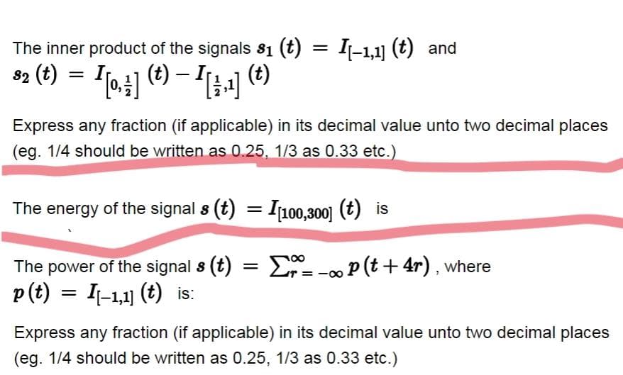 The inner product of the signals 81 (t) = I-1,1] (t) and
82 (t) =
Express any fraction (if applicable) in its decimal value unto two decimal places
(eg. 1/4 should be written as 0.25, 1/3 as 0.33 etc.)
The energy of the signal s (t) = I100,300] (t) is
The power of the signal s (t)
Er= -0 P (t + 4r) , where
p(t) = I-1,1] (t) is:
Express any fraction (if applicable) in its decimal value unto two decimal places
(eg. 1/4 should be written as 0.25, 1/3 as 0.33 etc.)
