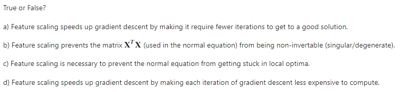 True or False?
a) Feature scaling speeds up gradient descent by making it require fewer iterations to get to a good solution.
b) Feature scaling prevents the matrix x'x (used in the normal equation) from being non-invertable (singular/degenerate).
c) Feature scaling is necessary to prevent the normal equation from getting stuck in local optima.
d) Feature scaling speeds up gradient descent by making each iteration of gradient descent less expensive to compute.
