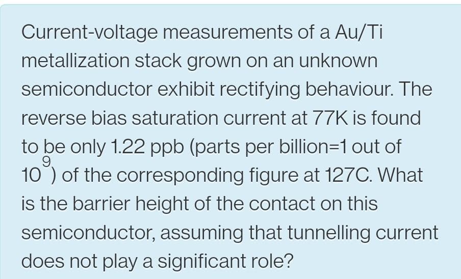 Current-voltage measurements of a Au/Ti
metallization stack grown on an unknown
semiconductor exhibit rectifying behaviour. The
reverse bias saturation current at 77K is found
to be only 1.22 ppb (parts per billion=1 out of
9.
10) of the corresponding figure at 127C. What
is the barrier height of the contact on this
semiconductor, assuming that tunnelling current
does not play a significant role?
