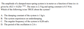 The amplitude of a damped mass-spring system is in meter as a function of time in s is
given by A(t) = 0.25e-0. The mass is 2.5 kg and spring constant is 0.3 N/m.
Which of the following is/are TRUE about the system?
A. The damping constant of the system is 1 kg/s.
B. The system experiences an underdamping.
C. The angular frequency of the system is 0.28 rad/s.
D. The period of the oscillation is 2.6 s
