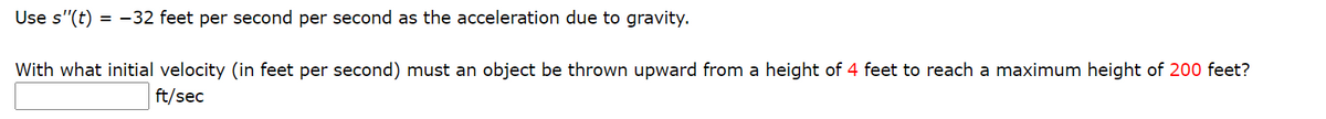 Use s'"(t) = -32 feet per second per second as the acceleration due to gravity.
With what initial velocity (in feet per second) must an object be thrown upward from a height of 4 feet to reach a maximum height of 200 feet?
ft/sec
