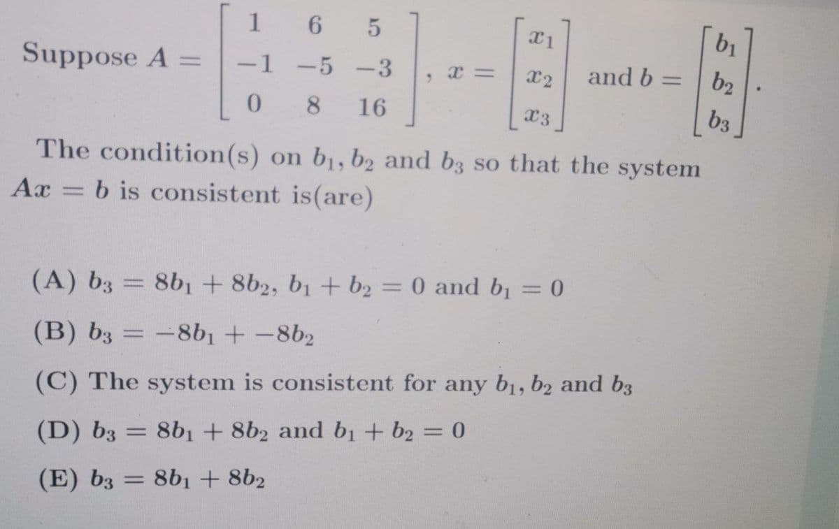 1
bị
Suppose A =
1
-5 -3
x2
and b =
b2
8.
16
x3
b3
The condition(s) on b1, b2 and b3 so that the system
Ax = b is consistent is(are)
%3D
%3D
(A) b3 = 8bị + 8b2, bị + b2 = 0 and b = 0
(B) b3 = -8b1 + -8b2
(C) The system is consistent for any b1, b2 and b3
(D) b3 = 8b1 + 8b2 and b1 + b2 = 0
%3D
(E) b3 = 8b1 + 8b2
