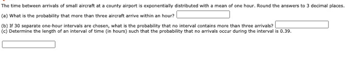 The time between arrivals of small aircraft at a county airport is exponentially distributed with a mean of one hour. Round the answers to 3 decimal places.
(a) What is the probability that more than three aircraft arrive within an hour?
(b) If 30 separate one-hour intervals are chosen, what is the probability that no interval contains more than three arrivals?
(c) Determine the length of an interval of time (in hours) such that the probability that no arrivals occur during the interval is 0.39.