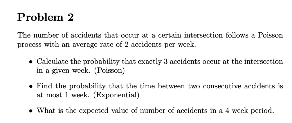 Problem 2
The number of accidents that occur at a certain intersection follows a Poisson
process with an average rate of 2 accidents per week.
• Calculate the probability that exactly 3 accidents occur at the intersection
in a given week. (Poisson)
● Find the probability that the time between two consecutive accidents is
at most 1 week. (Exponential)
• What is the expected value of number of accidents in a 4 week period.