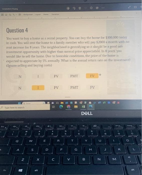 Screenshot (13).png
4031
Question 4
You want to buy a home as a rental property. You can buy the home for $300,000 today
in cash. You will rent the home to a family member who will pay $2000 a month with no
rent increase for 8 years. The neighborhood is gentrifying so it should be a good safe
investment opportunity with higher than normal price appreciation. In 8 years, you
would like to sell the home. Due to favorable conditions, the price of the home is
expected to appreciate by 5% annually. What is the annual return rate on the investment?
(Ignore selling and buying costs)
fn
N
Type here to search
7
N
Q
A
N
ON
day Theme
2
W
S
1
de
As
X
alt
E
D
A
PV PMT
PV
n
R
L
1}
F
Ung
11
PMT
V
2
T
G
1.
DELL
>
FV
B
FV
LP
H
G
2
N
00
L
M
9
K
O
-0
O
alt
$||