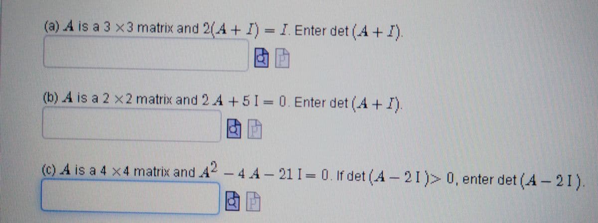 (a) A is a 3 x 3 matrix and 2(A + I) = I. Enter det (A + I).
(b) A is a 2 x 2 matrix and 2 A + 5 I = 0. Enter det (4+ I).
(c) A is a 4 x 4 matrix and 42 - 4 A -21 1= 0. If det (A-21) > 0, enter det (4-21).