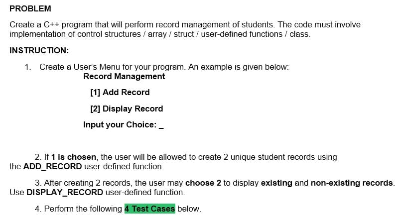 PROBLEM
Create a C++ program that will perform record management of students. The code must involve
implementation of control structures / array / struct/user-defined functions/class.
INSTRUCTION:
1. Create a User's Menu for your program. An example is given below:
Record Management
[1] Add Record
[2] Display Record
Input your Choice:
2. If 1 is chosen, the user will be allowed to create 2 unique student records using
the ADD_RECORD user-defined function.
3. After creating 2 records, the user may choose 2 to display existing and non-existing records.
Use DISPLAY_RECORD user-defined function.
4. Perform the following 4 Test Cases below.