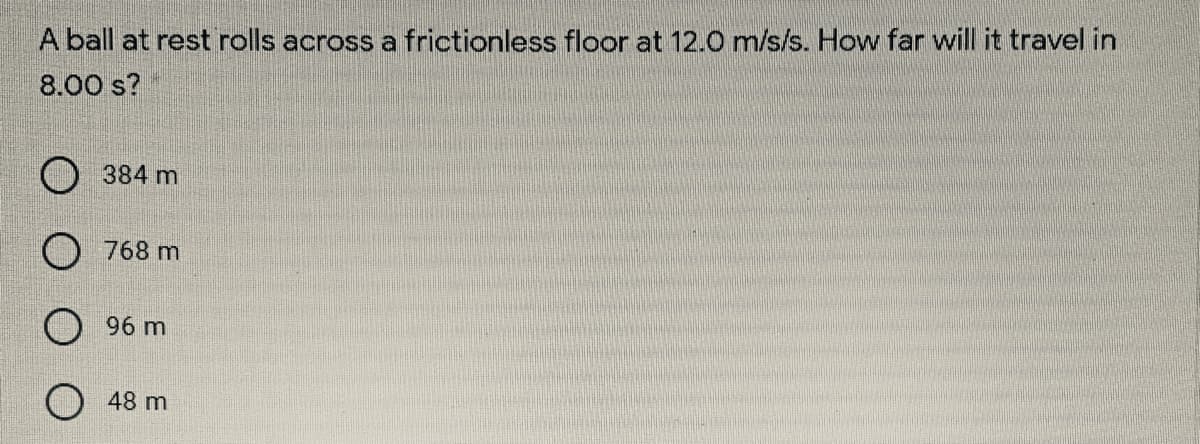 A ball at rest rolls across a frictionless floor at 12.0 m/s/s. How far will it travel in
8.00 s?
384 m
O 768 m
O 96 m
48 m
