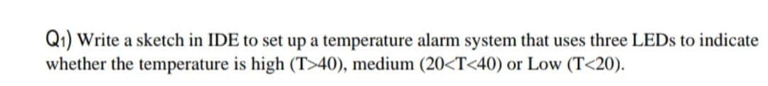 Q1) Write a sketch in IDE to set up a temperature alarm system that uses three LEDS to indicate
whether the temperature is high (T>40), medium (20<T<40) or Low (T<20).
