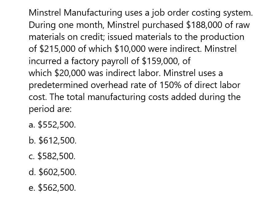 Minstrel Manufacturing uses a job order costing system.
During one month, Minstrel purchased $188,000 of raw
materials on credit; issued materials to the production
of $215,000 of which $10,000 were indirect. Minstrel
incurred a factory payroll of $159,000, of
which $20,000 was indirect labor. Minstrel uses a
predetermined overhead rate of 150% of direct labor
cost. The total manufacturing costs added during the
period are:
a. $552,500.
b. $612,500.
c. $582,500.
d. $602,500.
e. $562,500.