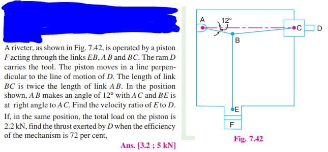 A
12°
A riveter, as shown in Fig. 7.42, is operated by a piston
Facting through the links EB, AB and BC. The ram D
carries the tool. The piston moves in a line perpen-
dicular to the line of motion of D. The length of link
BC is twice the length of link AB. In the position
shown, AB makes an angle of 12° with AC and BE is
at right angle to A C. Find the velocity ratio of E to D.
E
If, in the same position, the total load on the piston is
2.2 kN, find the thrust exerted by D when the efficiency
of the mechanism is 72 per cent,
F
Fig. 7.42
Ans. [3.2 ; 5 kN]
