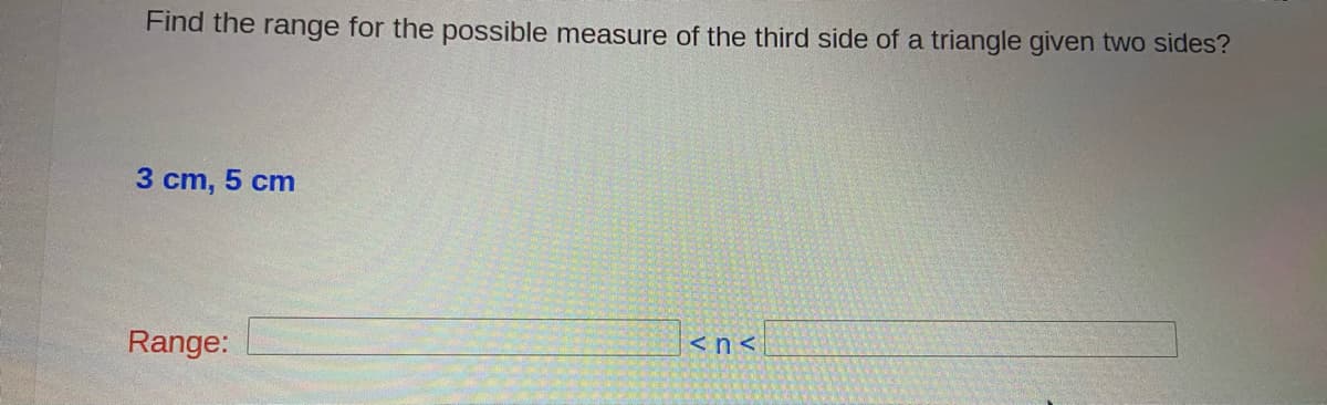 Find the range for the possible measure of the third side of a triangle given two sides?
3 cm, 5 cm
<n<
Range:
