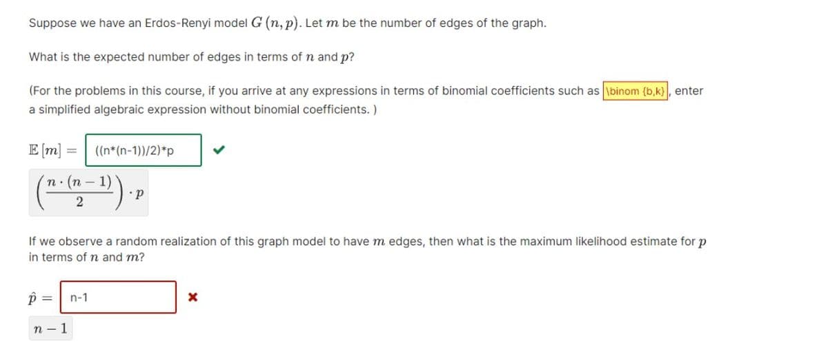 Suppose we have an Erdos-Renyi model G (n, p). Let m be the number of edges of the graph.
What is the expected number of edges in terms of n and p?
(For the problems in this course, if you arrive at any expressions in terms of binomial coefficients such as \binom {b,k}\, enter
a simplified algebraic expression without binomial coefficients. )
E [m] =
((n*(n-1))/2)*p
(-):
n: (n -
If we observe a random realization of this graph model to have m edges, then what is the maximum likelihood estimate for p
in terms of n and m?
=
n-1
п — 1
