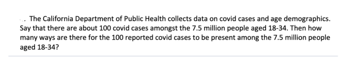 The California Department of Public Health collects data on covid cases and age demographics.
Say that there are about 100 covid cases amongst the 7.5 million people aged 18-34. Then how
many ways are there for the 100 reported covid cases to be present among the 7.5 million people
aged 18-34?
