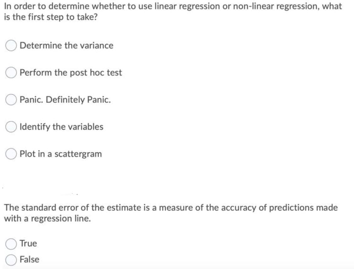 In order to determine whether to use linear regression or non-linear regression, what
is the first step to take?
Determine the variance
Perform the post hoc test
OPanic. Definitely Panic.
O Identify the variables
Plot in a scattergram
The standard error of the estimate is a measure of the accuracy of predictions made
with a regression line.
True
O False
