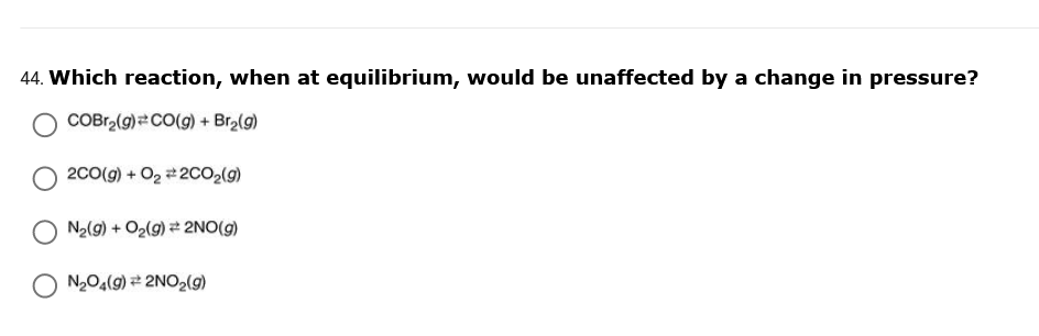 44. Which reaction, when at equilibrium, would be unaffected by a change in pressure?
COBr,(g) CO(g) + Br2(g)
2C0(g) + O2 200O2(9)
N2(g) + O2(g) = 2NO(g)
N2O4(9) 2NO2(g)
