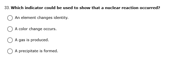 33. Which indicator could be used to show that a nuclear reaction occurred?
An element changes identity.
A color change occurs.
A gas is produced.
A precipitate is formed.
