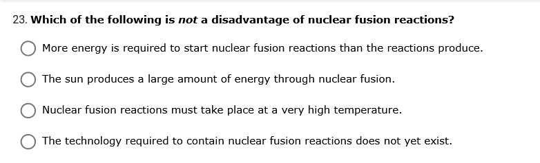 23. Which of the following is not a disadvantage of nuclear fusion reactions?
More energy is required to start nuclear fusion reactions than the reactions produce.
The sun produces a large amount of energy through nuclear fusion.
Nuclear fusion reactions must take place at a very high temperature.
The technology required to contain nuclear fusion reactions does not yet exist.
