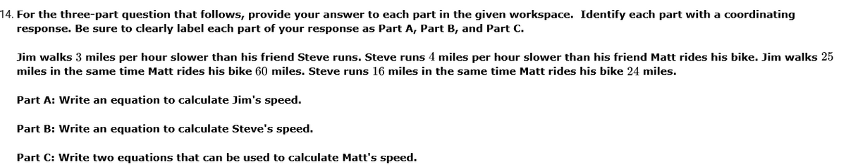 14. For the three-part question that follows, provide your answer to each part in the given workspace. Identify each part with a coordinating
response. Be sure to clearly label each part of your response as Part A, Part B, and Part C.
Jim walks 3 miles per hour slower than his friend Steve runs. Steve runs 4 miles per hour slower than his friend Matt rides his bike. Jim walks 25
miles in the same time Matt rides his bike 60 miles. Steve runs 16 miles in the same time Matt rides his bike 24 miles.
Part A: Write an equation to calculate Jim's speed.
Part B: Write an equation to calculate Steve's speed.
Part C: Write two equations that can be used to calculate Matt's speed.
