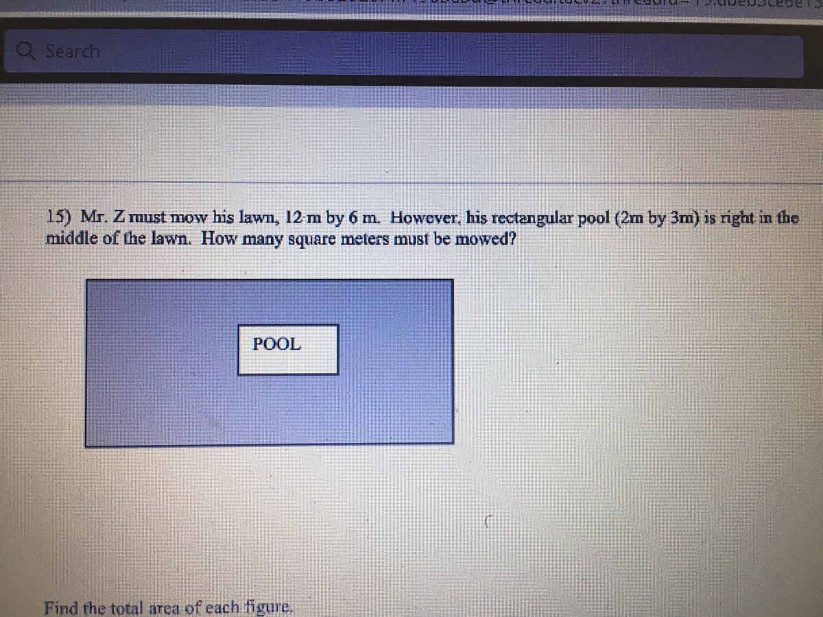 Q Search
15) Mr. Z must mow his lawn, 12 m by 6 m. However, his rectangular pool (2m by 3m) is right in the
middle of the lawn. How many square meters must be mowed?
POOL
Find the total area of each figure.
