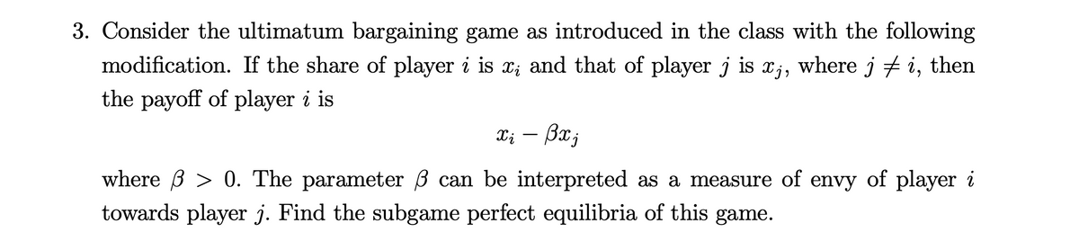 3. Consider the ultimatum bargaining game as introduced in the class with the following
modification. If the share of player i is x; and that of player j is xj, where j ‡ i, then
the payoff of player i is
xi - Bxj
where > 0. The parameter ß can be interpreted as a measure of envy of player i
towards player j. Find the subgame perfect equilibria of this game.