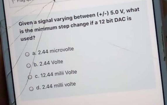 Given a signal varying between (+/-) 5.0 V, what
is the minimum step change if a 12 bit DAC is
used?
O a. 2.44 microvolte
O b. 2.44 Volte
O c. 12.44 milii Volte
O d. 2.44 milli volte
