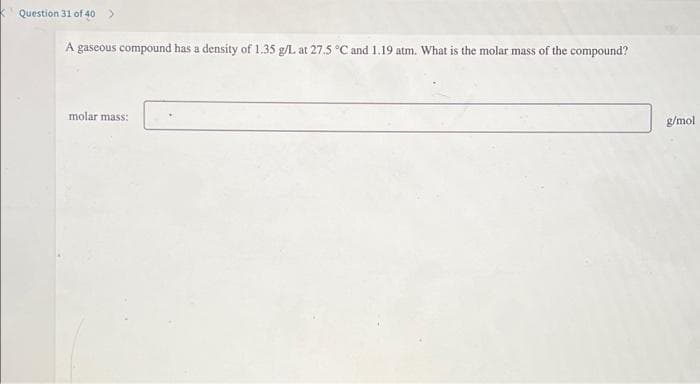 Question 31 of 40 >
A gaseous compound has a density of 1.35 g/L at 27.5 °C and 1.19 atm. What is the molar mass of the compound?
molar mass:
g/mol
