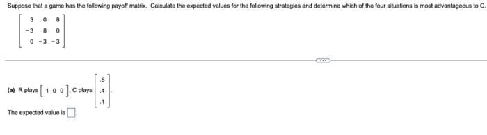 Suppose that a game has the following payoff matrix. Calculate the expected values for the following strategies and determine which of the four situations is most advantageous to C.
3
8
-3
0 -3-3
.5
(e) R plays [ 100].Cplays 4
The expected value is
