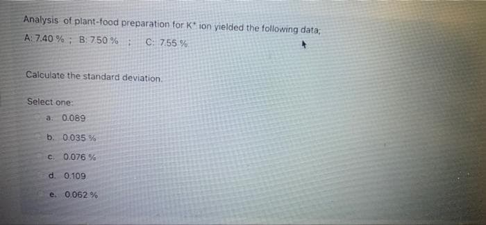 Analysis of plant-food preparation for K* ion yielded the following data;
A: 7.40 % ; B: 7.50 %;
C: 7.55 %
Calculate the standard deviation.
Select one:
a 0.089
b. 0.035 %
C.
0.076 %
d. 0.109
e. 0.062 %
