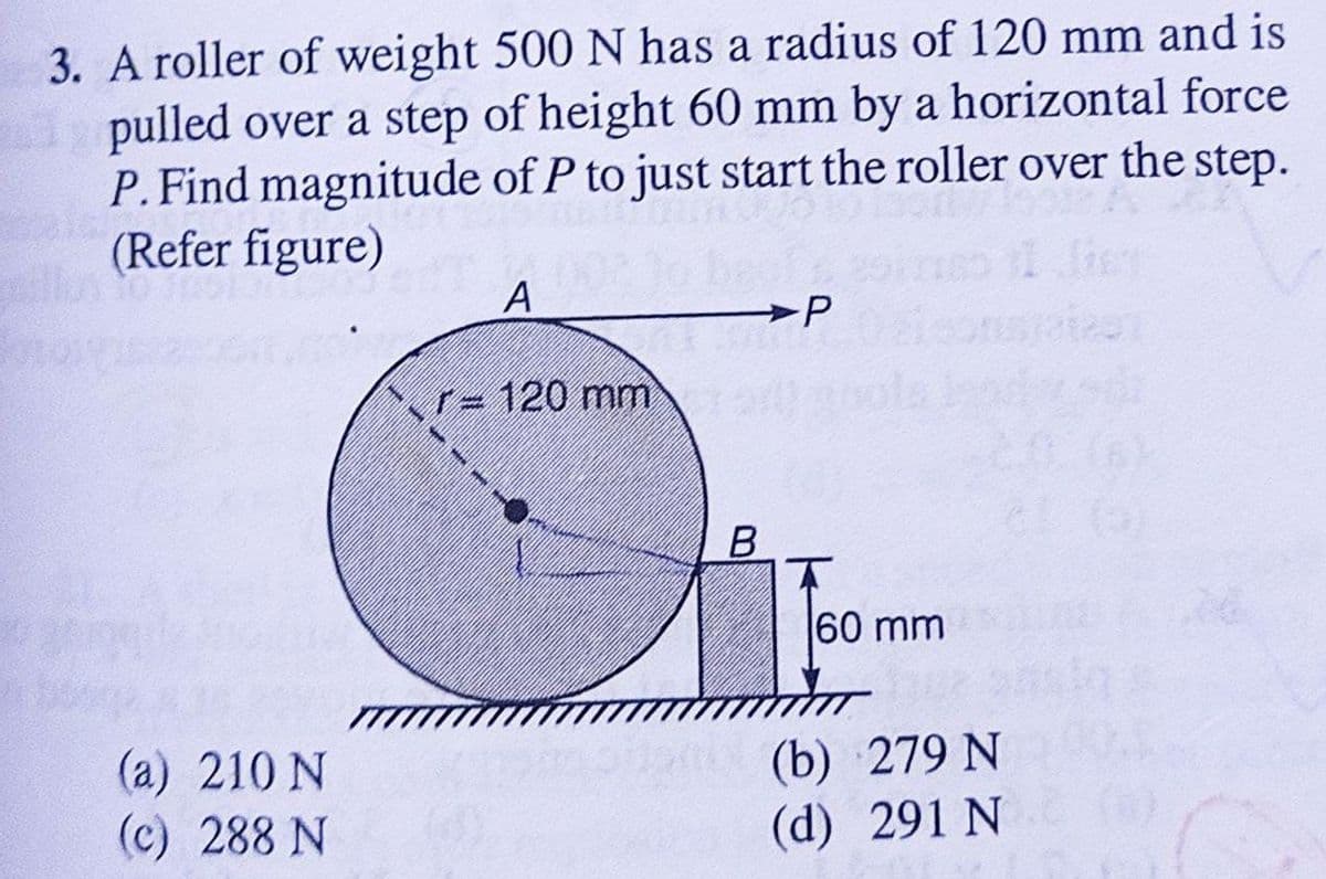 3. A roller of weight 500 N has a radius of 120 mm and is
pulled over a step of height 60 mm by a horizontal force
P. Find magnitude of P to just start the roller over the step.
(Refer figure)
A
P
r-120 mm
(a) 210 N
(c) 288 N
B
60 mm
(b) 279 N
(d) 291 N (0)