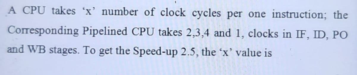 A CPU takes 'x' number of clock cycles per one instruction; the
Corresponding Pipelined CPU takes 2,3,4 and 1, clocks in IF, ID, PO
and WB stages. To get the Speed-up 2.5, the 'x' value is