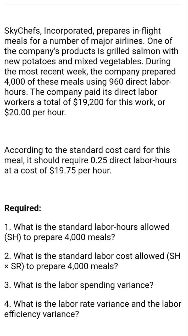 SkyChefs, Incorporated, prepares in-flight
meals for a number of major airlines. One of
the company's products is grilled salmon with
new potatoes and mixed vegetables. During
the most recent week, the company prepared
4,000 of these meals using 960 direct labor-
hours. The company paid its direct labor
workers a total of $19,200 for this work, or
$20.00 per hour.
According to the standard cost card for this
meal, it should require 0.25 direct labor-hours
at a cost of $19.75 per hour.
Required:
1. What is the standard labor-hours allowed
(SH) to prepare 4,000 meals?
2. What is the standard labor cost allowed (SH
x SR) to prepare 4,000 meals?
3. What is the labor spending variance?
4. What is the labor rate variance and the labor
efficiency variance?